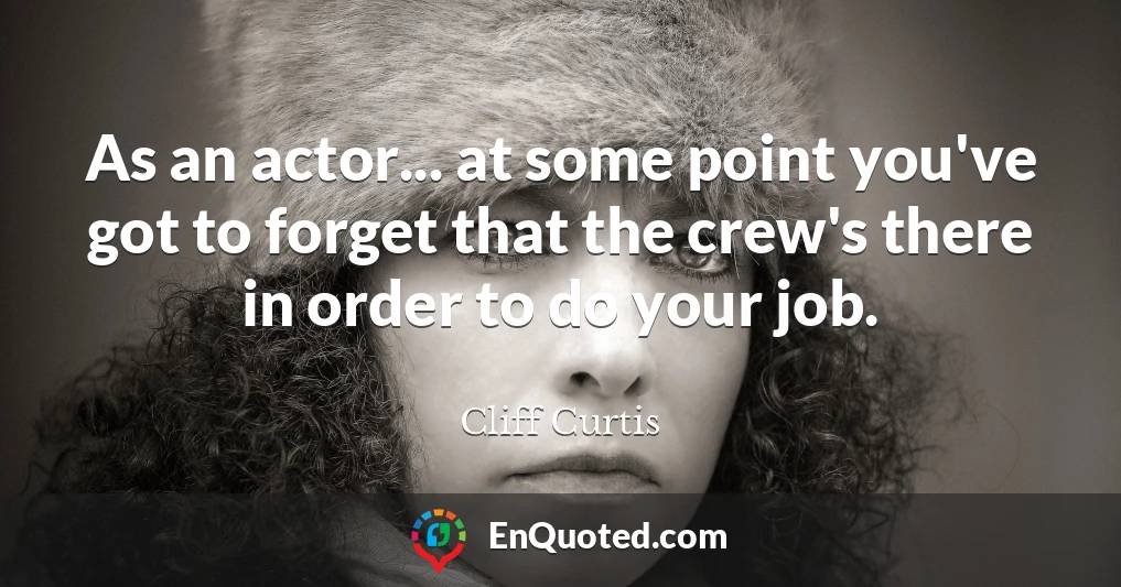 As an actor... at some point you've got to forget that the crew's there in order to do your job.
