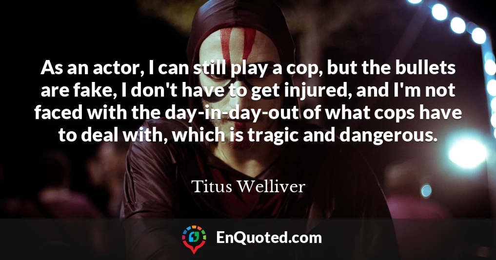 As an actor, I can still play a cop, but the bullets are fake, I don't have to get injured, and I'm not faced with the day-in-day-out of what cops have to deal with, which is tragic and dangerous.