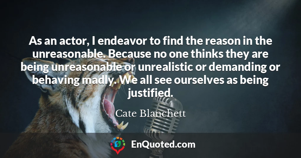 As an actor, I endeavor to find the reason in the unreasonable. Because no one thinks they are being unreasonable or unrealistic or demanding or behaving madly. We all see ourselves as being justified.