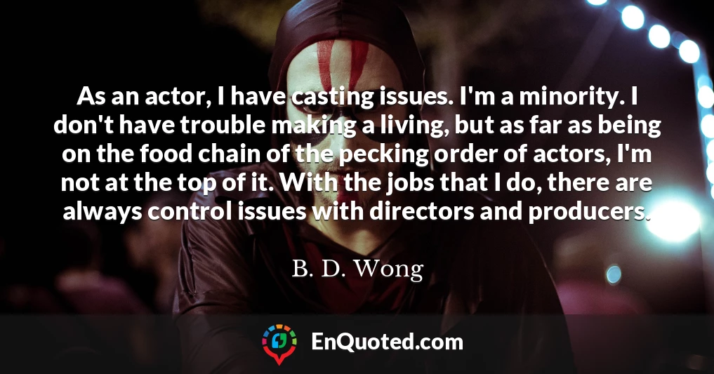 As an actor, I have casting issues. I'm a minority. I don't have trouble making a living, but as far as being on the food chain of the pecking order of actors, I'm not at the top of it. With the jobs that I do, there are always control issues with directors and producers.