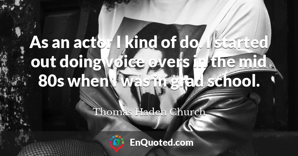 As an actor I kind of do. I started out doing voice overs in the mid 80s when I was in grad school.