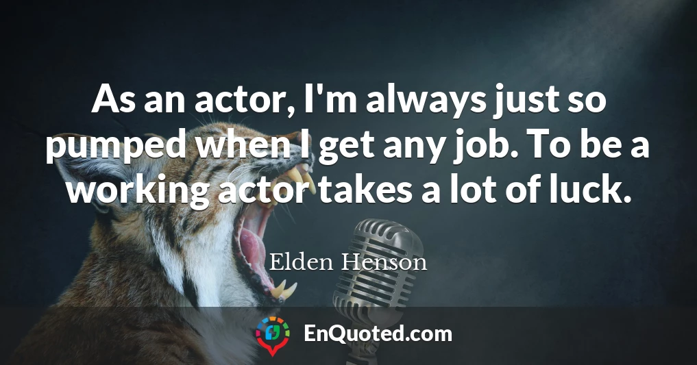 As an actor, I'm always just so pumped when I get any job. To be a working actor takes a lot of luck.