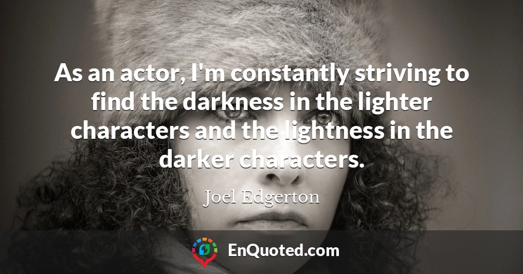 As an actor, I'm constantly striving to find the darkness in the lighter characters and the lightness in the darker characters.