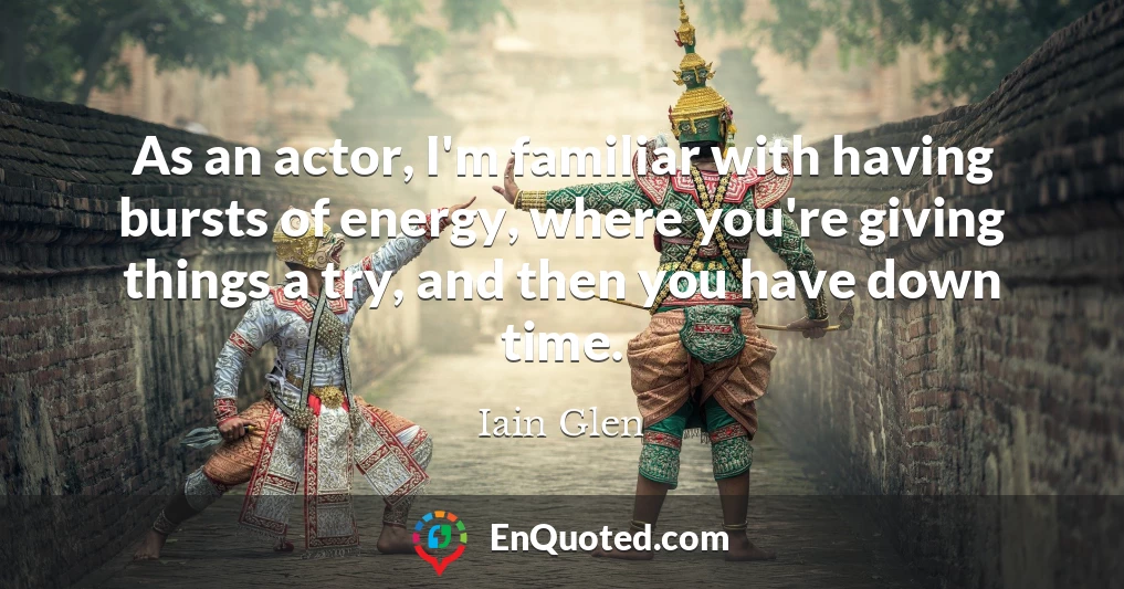As an actor, I'm familiar with having bursts of energy, where you're giving things a try, and then you have down time.