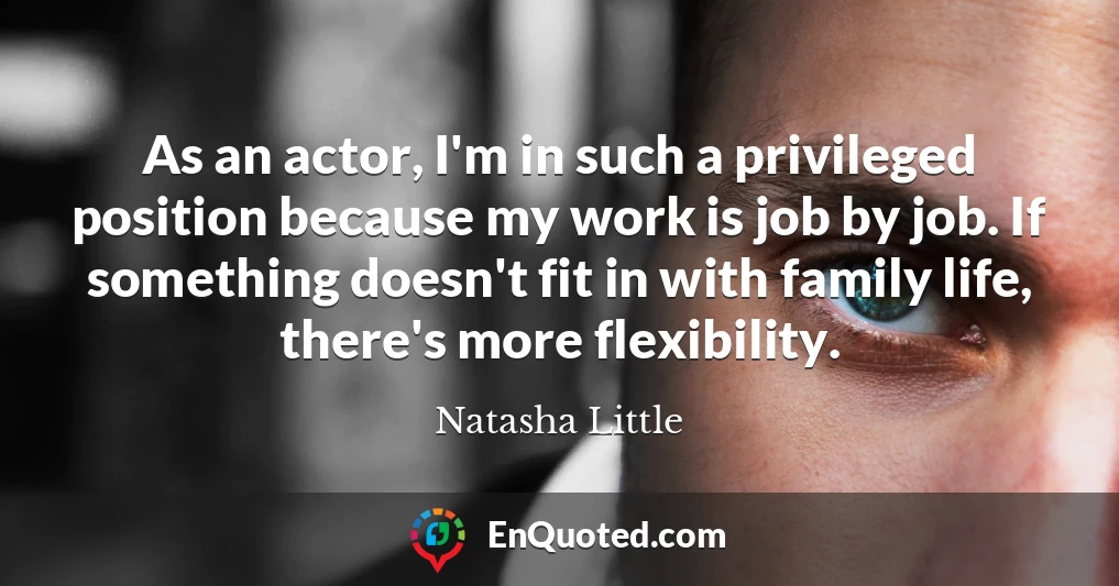 As an actor, I'm in such a privileged position because my work is job by job. If something doesn't fit in with family life, there's more flexibility.