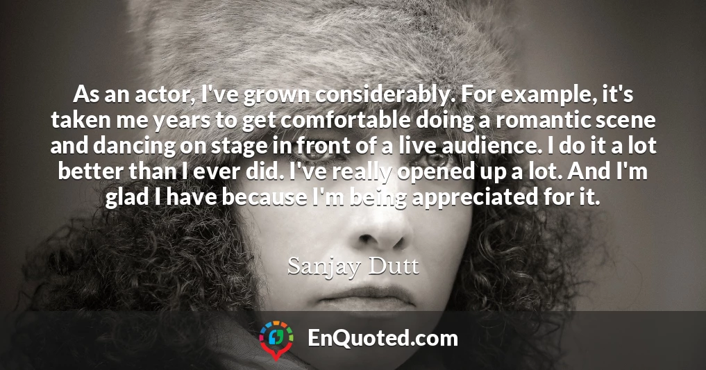 As an actor, I've grown considerably. For example, it's taken me years to get comfortable doing a romantic scene and dancing on stage in front of a live audience. I do it a lot better than I ever did. I've really opened up a lot. And I'm glad I have because I'm being appreciated for it.