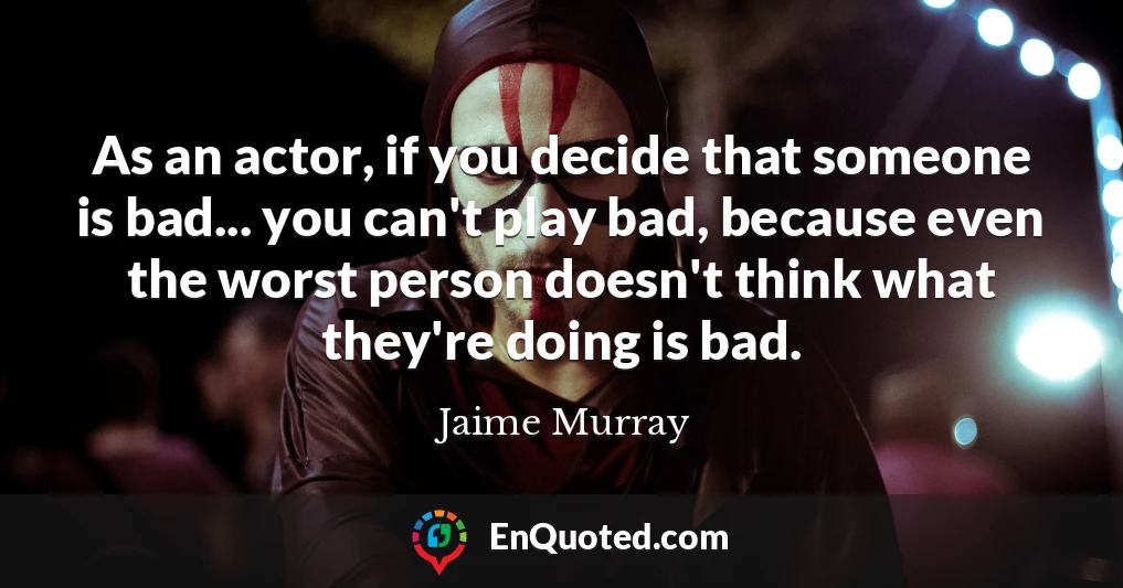 As an actor, if you decide that someone is bad... you can't play bad, because even the worst person doesn't think what they're doing is bad.