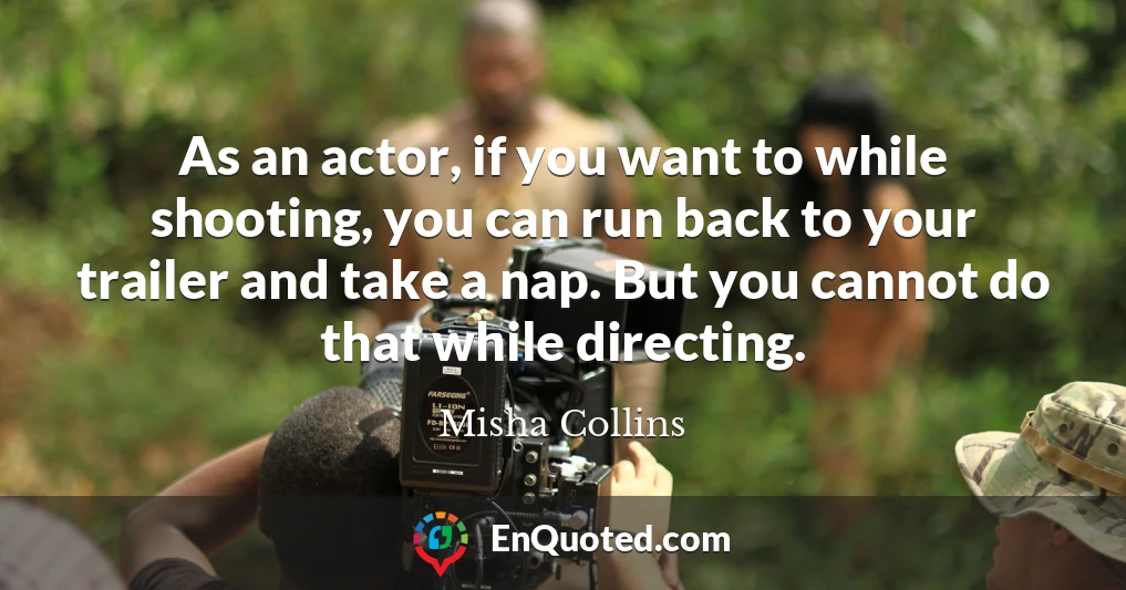 As an actor, if you want to while shooting, you can run back to your trailer and take a nap. But you cannot do that while directing.