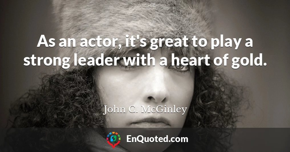 As an actor, it's great to play a strong leader with a heart of gold.