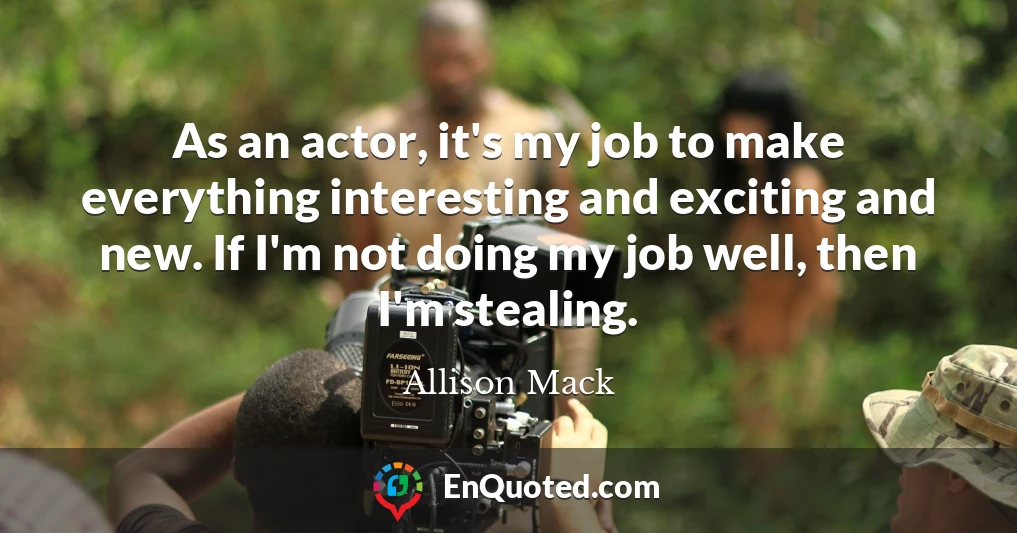 As an actor, it's my job to make everything interesting and exciting and new. If I'm not doing my job well, then I'm stealing.