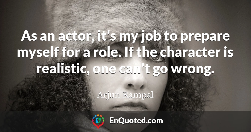 As an actor, it's my job to prepare myself for a role. If the character is realistic, one can't go wrong.