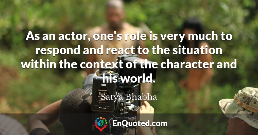As an actor, one's role is very much to respond and react to the situation within the context of the character and his world.