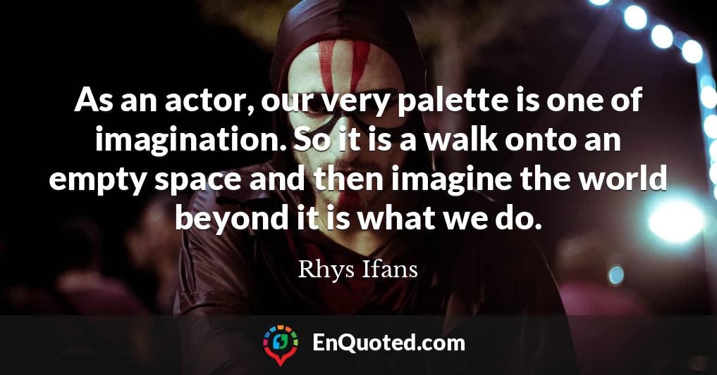 As an actor, our very palette is one of imagination. So it is a walk onto an empty space and then imagine the world beyond it is what we do.