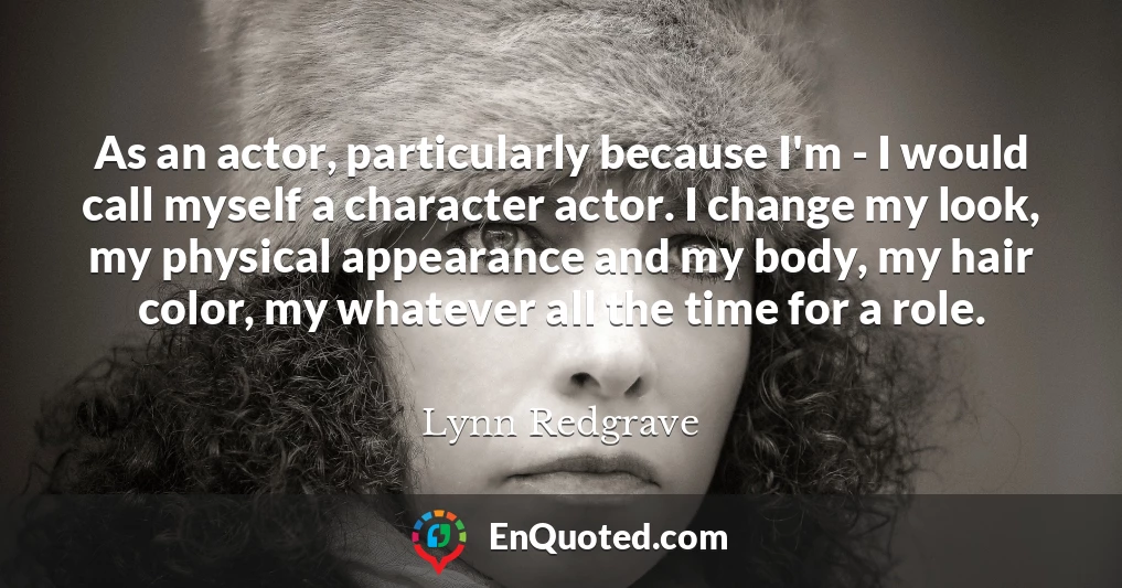 As an actor, particularly because I'm - I would call myself a character actor. I change my look, my physical appearance and my body, my hair color, my whatever all the time for a role.