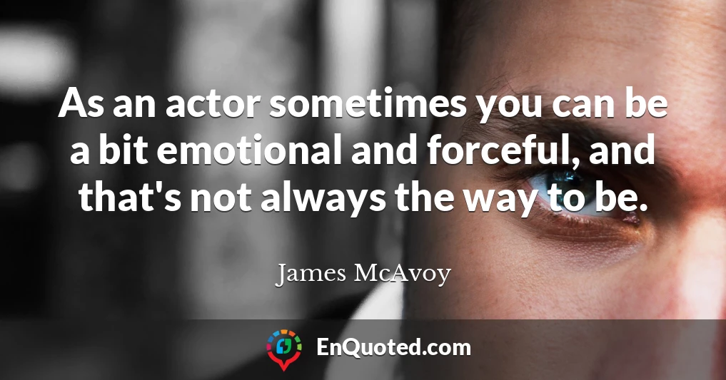 As an actor sometimes you can be a bit emotional and forceful, and that's not always the way to be.