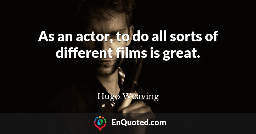 As an actor, to do all sorts of different films is great.