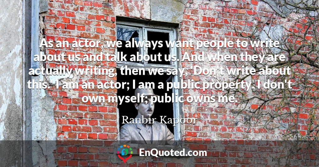 As an actor, we always want people to write about us and talk about us. And when they are actually writing, then we say, 'Don't write about this.' I am an actor; I am a public property. I don't own myself; public owns me.