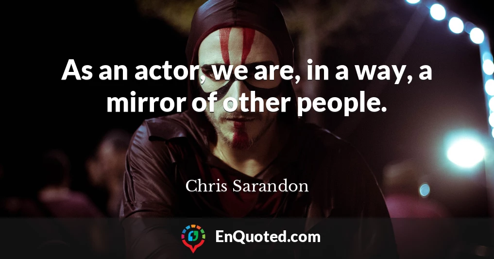 As an actor, we are, in a way, a mirror of other people.