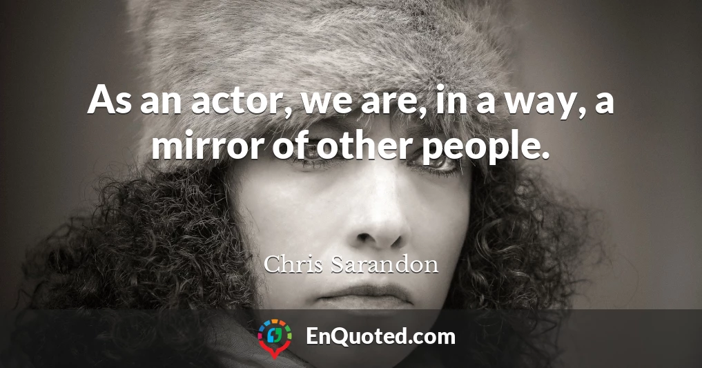 As an actor, we are, in a way, a mirror of other people.