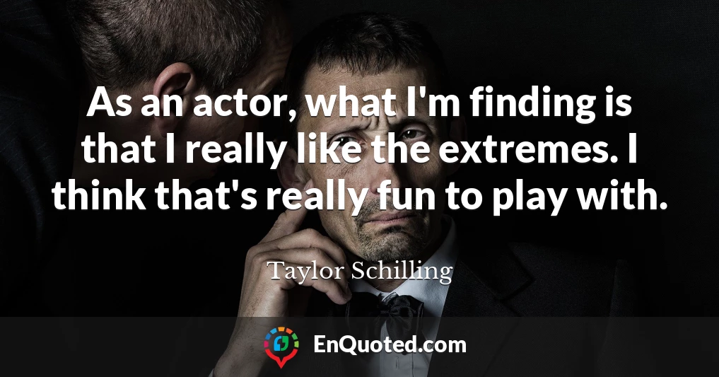 As an actor, what I'm finding is that I really like the extremes. I think that's really fun to play with.