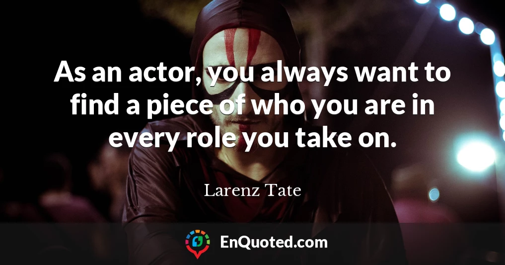 As an actor, you always want to find a piece of who you are in every role you take on.