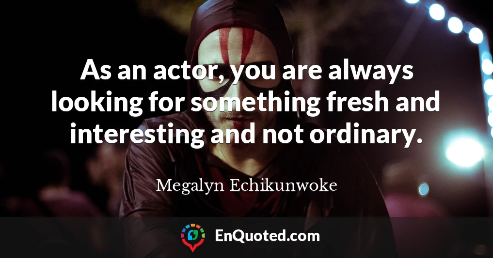 As an actor, you are always looking for something fresh and interesting and not ordinary.