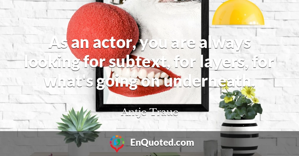 As an actor, you are always looking for subtext, for layers, for what's going on underneath.
