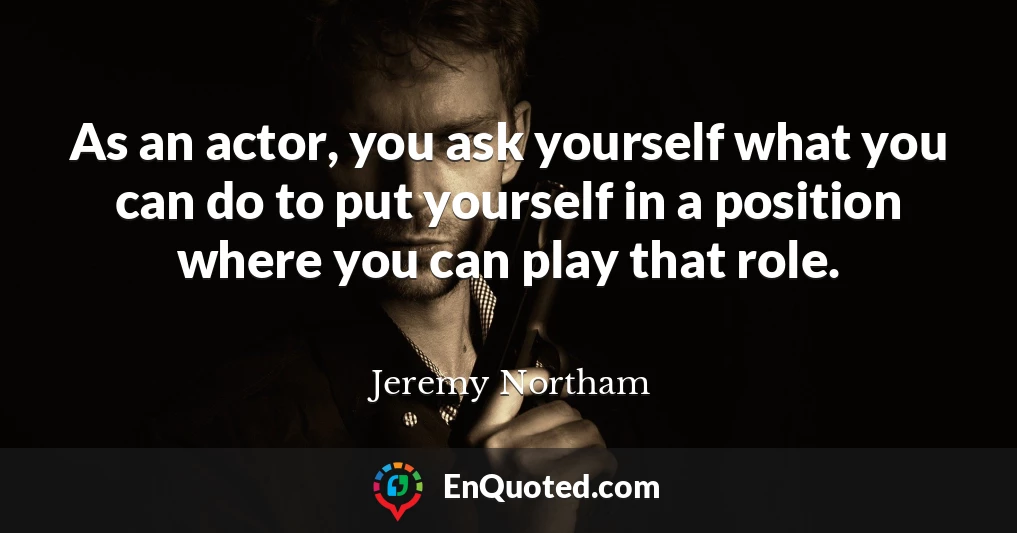 As an actor, you ask yourself what you can do to put yourself in a position where you can play that role.