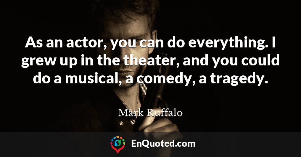 As an actor, you can do everything. I grew up in the theater, and you could do a musical, a comedy, a tragedy.
