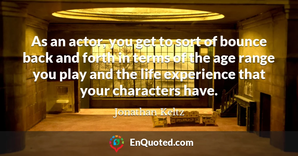 As an actor, you get to sort of bounce back and forth in terms of the age range you play and the life experience that your characters have.