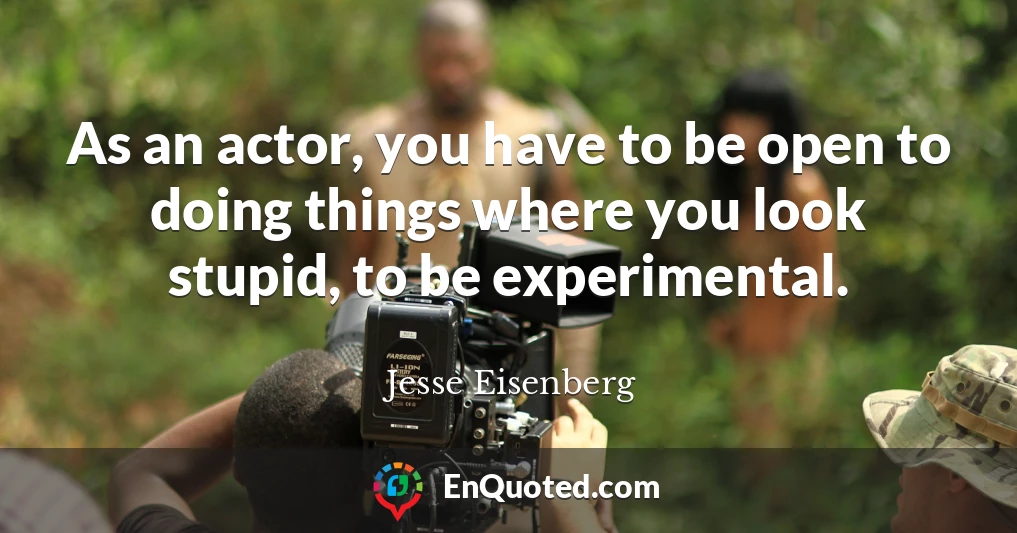 As an actor, you have to be open to doing things where you look stupid, to be experimental.