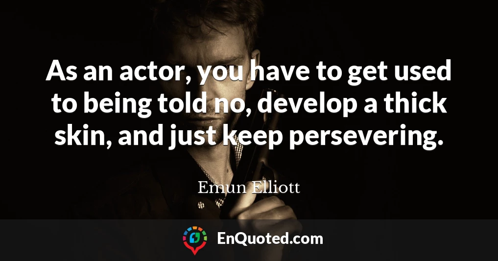 As an actor, you have to get used to being told no, develop a thick skin, and just keep persevering.