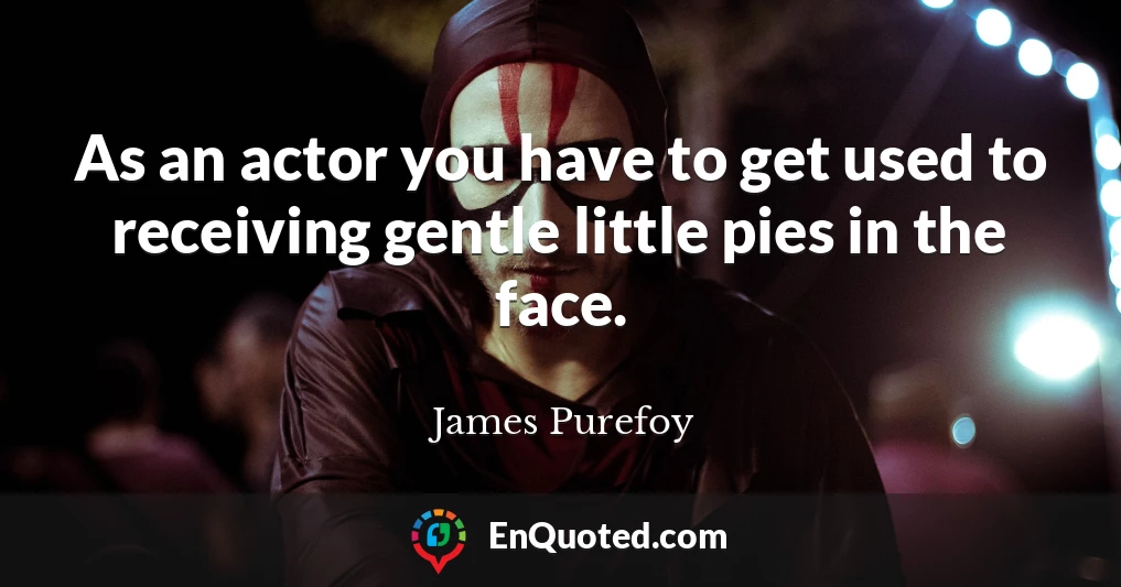 As an actor you have to get used to receiving gentle little pies in the face.