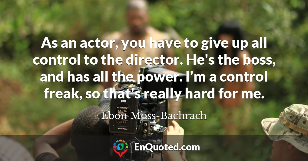 As an actor, you have to give up all control to the director. He's the boss, and has all the power. I'm a control freak, so that's really hard for me.