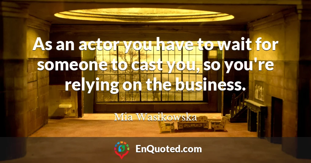 As an actor you have to wait for someone to cast you, so you're relying on the business.