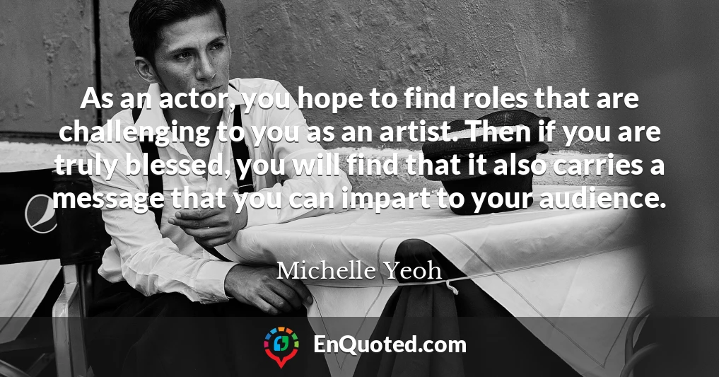 As an actor, you hope to find roles that are challenging to you as an artist. Then if you are truly blessed, you will find that it also carries a message that you can impart to your audience.