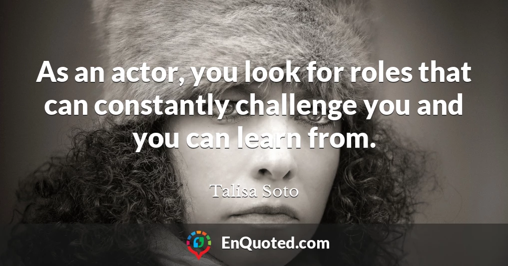As an actor, you look for roles that can constantly challenge you and you can learn from.