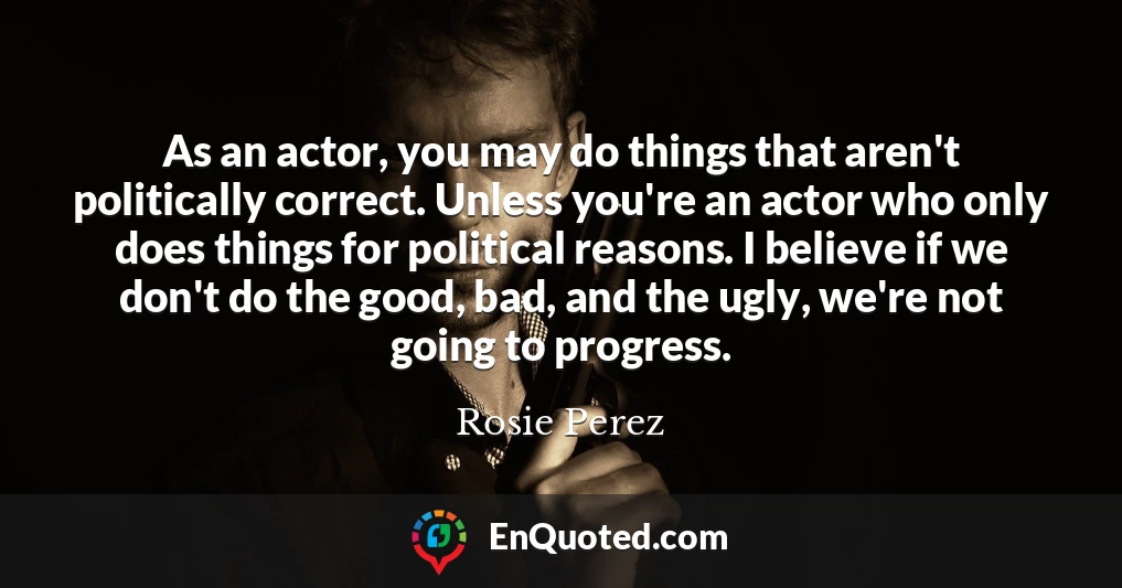 As an actor, you may do things that aren't politically correct. Unless you're an actor who only does things for political reasons. I believe if we don't do the good, bad, and the ugly, we're not going to progress.
