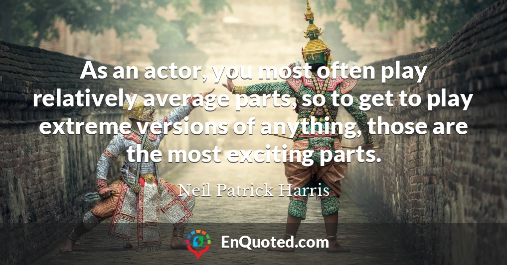 As an actor, you most often play relatively average parts, so to get to play extreme versions of anything, those are the most exciting parts.