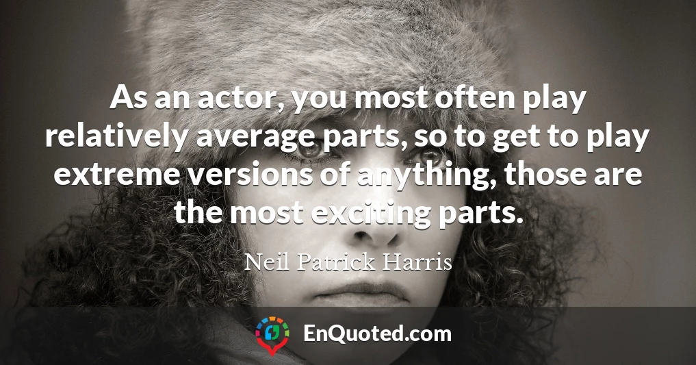 As an actor, you most often play relatively average parts, so to get to play extreme versions of anything, those are the most exciting parts.