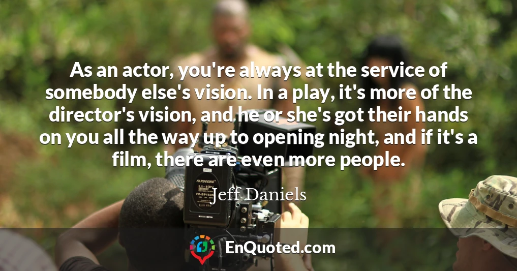 As an actor, you're always at the service of somebody else's vision. In a play, it's more of the director's vision, and he or she's got their hands on you all the way up to opening night, and if it's a film, there are even more people.