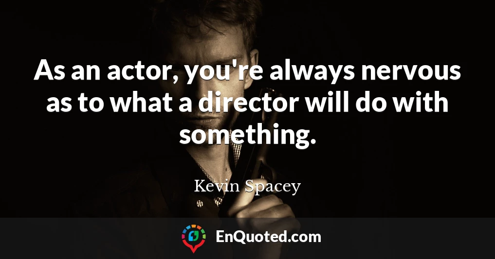 As an actor, you're always nervous as to what a director will do with something.