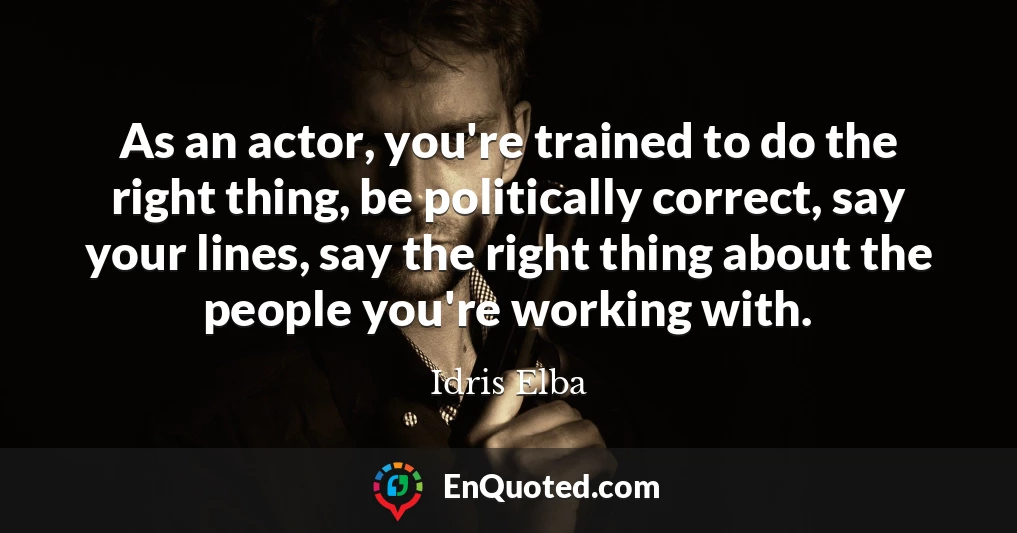 As an actor, you're trained to do the right thing, be politically correct, say your lines, say the right thing about the people you're working with.