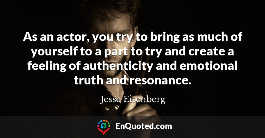 As an actor, you try to bring as much of yourself to a part to try and create a feeling of authenticity and emotional truth and resonance.