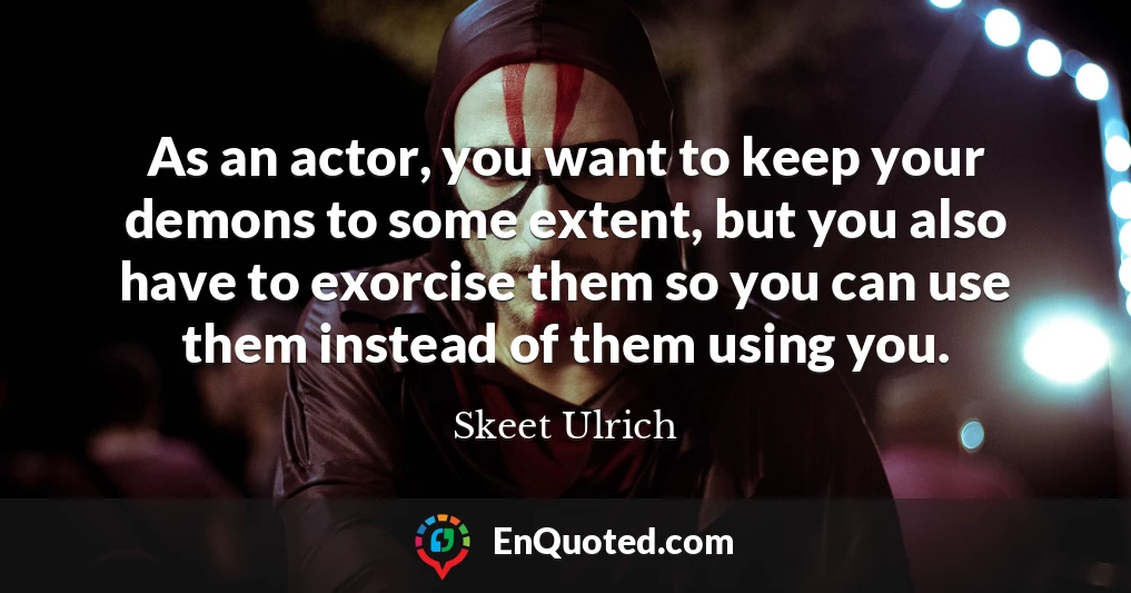 As an actor, you want to keep your demons to some extent, but you also have to exorcise them so you can use them instead of them using you.