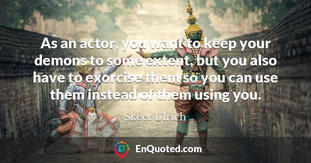 As an actor, you want to keep your demons to some extent, but you also have to exorcise them so you can use them instead of them using you.