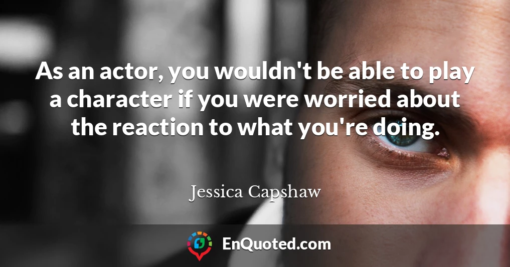 As an actor, you wouldn't be able to play a character if you were worried about the reaction to what you're doing.