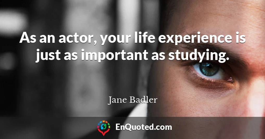 As an actor, your life experience is just as important as studying.