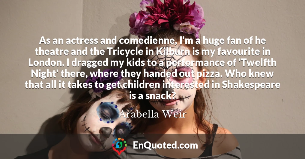 As an actress and comedienne, I'm a huge fan of he theatre and the Tricycle in Kilburn is my favourite in London. I dragged my kids to a performance of 'Twelfth Night' there, where they handed out pizza. Who knew that all it takes to get children interested in Shakespeare is a snack?