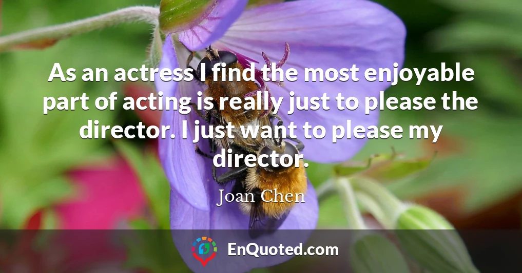 As an actress I find the most enjoyable part of acting is really just to please the director. I just want to please my director.
